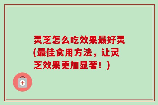 灵芝怎么吃效果最好灵(最佳食用方法，让灵芝效果更加显著！)