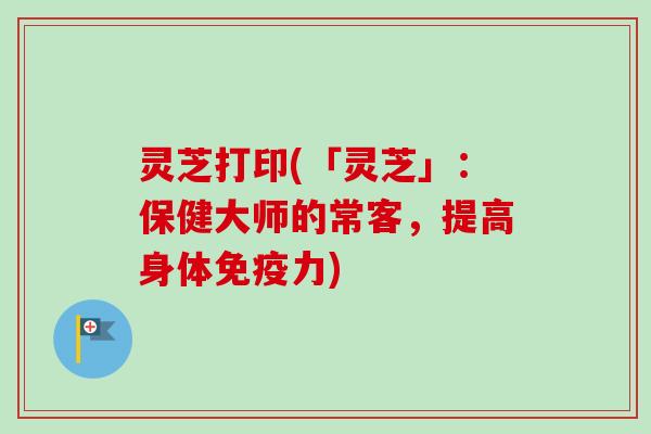 灵芝打印(「灵芝」：保健大师的常客，提高身体免疫力)
