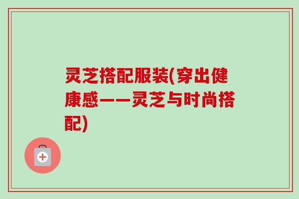 灵芝搭配服装(穿出健康感——灵芝与时尚搭配)