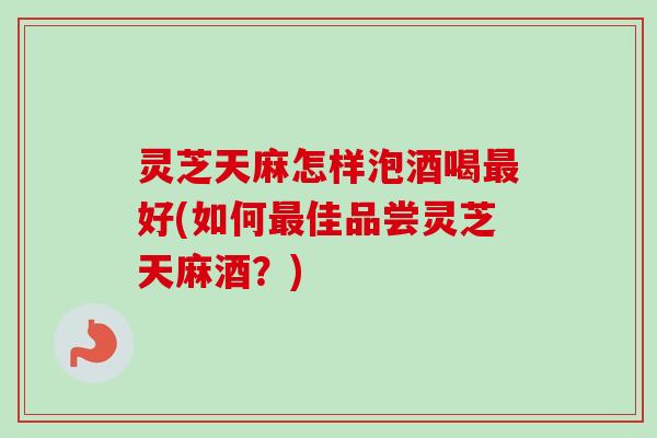 灵芝天麻怎样泡酒喝最好(如何最佳品尝灵芝天麻酒？)