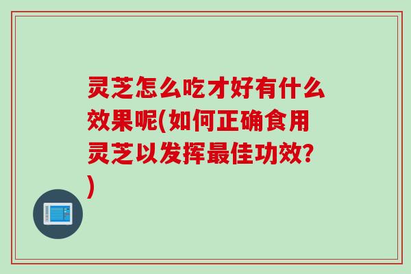 灵芝怎么吃才好有什么效果呢(如何正确食用灵芝以发挥最佳功效？)