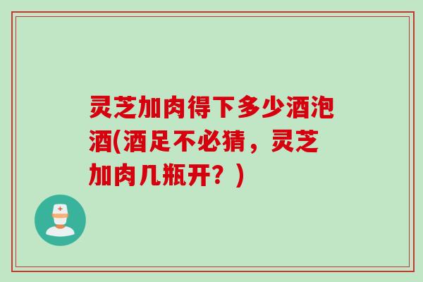 灵芝加肉得下多少酒泡酒(酒足不必猜,灵芝加肉几瓶开?) 灵芝加肉得下多少酒泡酒(酒足不必猜,灵芝加肉几瓶开?)
