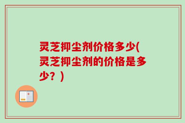 灵芝抑尘剂价格多少(灵芝抑尘剂的价格是多少？)