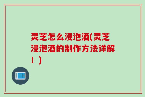 灵芝怎么浸泡酒(灵芝浸泡酒的制作方法详解！)