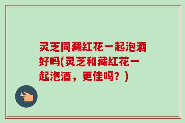 灵芝同藏红花一起泡酒好吗(灵芝和藏红花一起泡酒，更佳吗？)