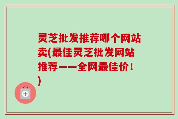 灵芝批发推荐哪个网站卖(佳灵芝批发网站推荐——全网佳价!) 灵芝批发推荐哪个网站卖(佳灵芝批发网站推荐——全网佳价!)