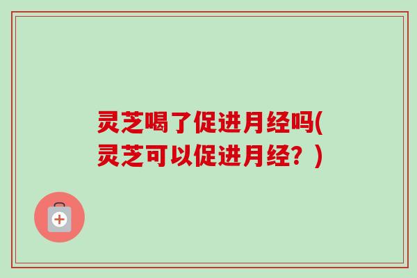 灵芝喝了促进月经吗(灵芝可以促进月经？)