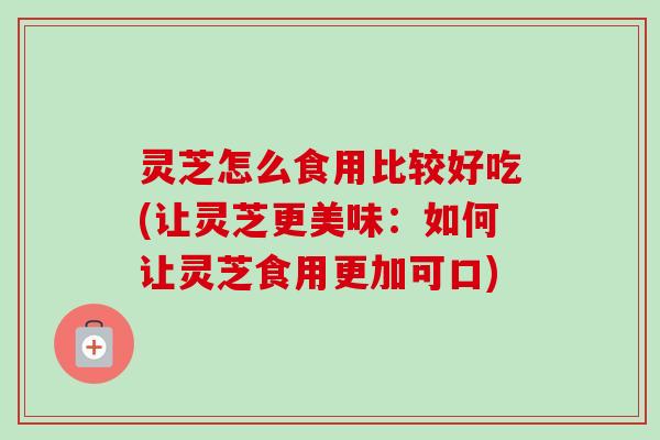 灵芝怎么食用比较好吃(让灵芝更美味：如何让灵芝食用更加可口)