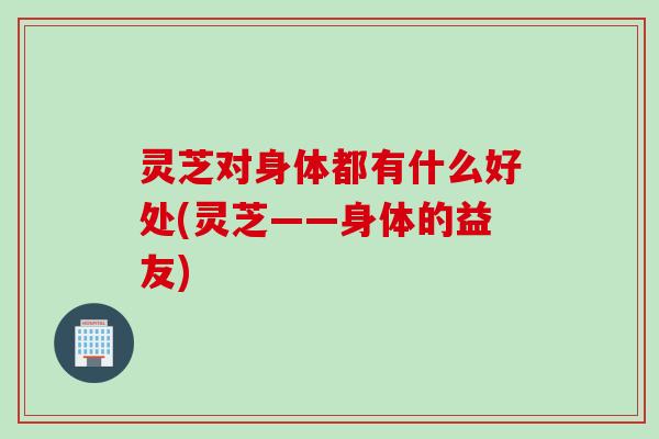 灵芝对身体都有什么好处(灵芝——身体的益友) 灵芝对身体都有什么好处(灵芝——身体的益友)