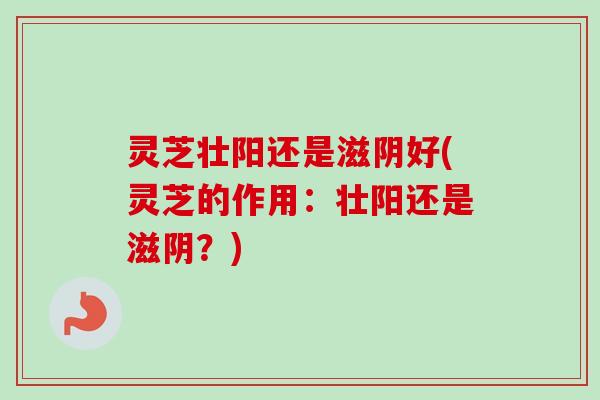 灵芝壮阳还是滋阴好(灵芝的作用：壮阳还是滋阴？)