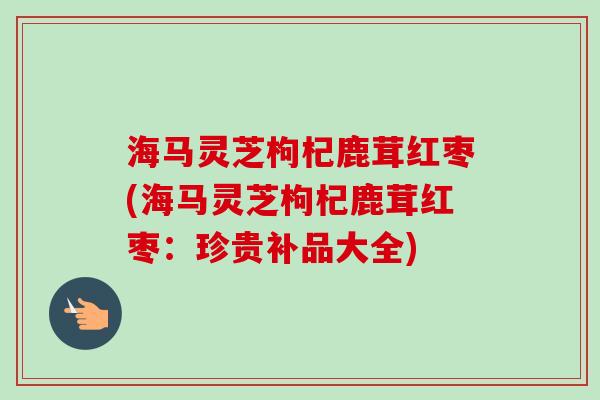 海马灵芝枸杞鹿茸红枣(海马灵芝枸杞鹿茸红枣：珍贵补品大全)