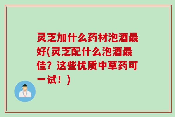 灵芝加什么药材泡酒最好(灵芝配什么泡酒最佳？这些优质中草药可一试！)