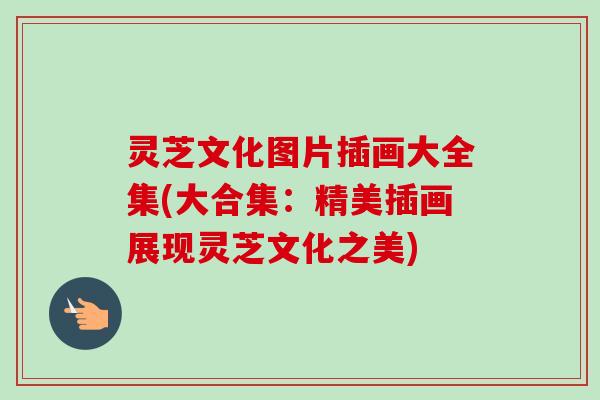 灵芝文化图片插画大全集(大合集：精美插画展现灵芝文化之美)