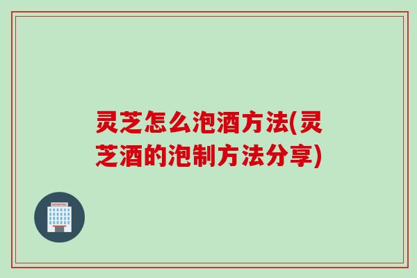 灵芝怎么泡酒方法(灵芝酒的泡制方法分享) 灵芝怎么泡酒方法(灵芝酒的泡制方法分享)