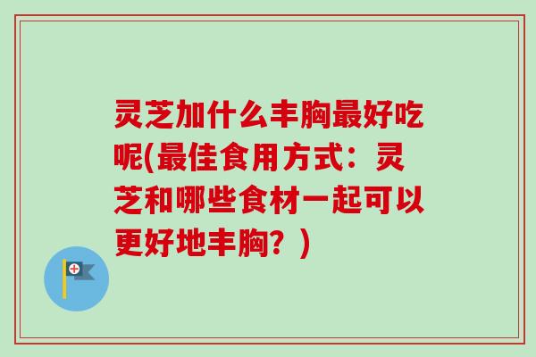 灵芝加什么丰胸最好吃呢(最佳食用方式：灵芝和哪些食材一起可以更好地丰胸？)