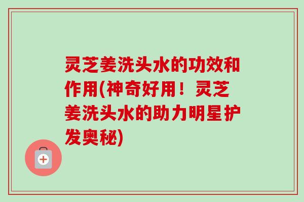 灵芝姜洗头水的功效和作用(神奇好用!灵芝姜洗头水的助力明星护发奥秘) 灵芝姜洗头水的功效和作用(神奇好用!灵芝姜洗头水的助力明星护发奥秘)