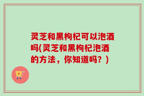 灵芝和黑枸杞可以泡酒吗(灵芝和黑枸杞泡酒的方法，你知道吗？)