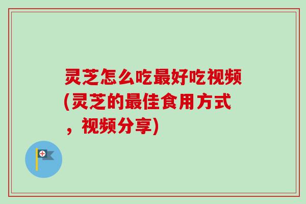 灵芝怎么吃最好吃视频(灵芝的最佳食用方式，视频分享)