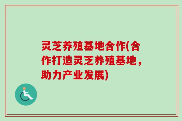 灵芝养殖基地合作(合作打造灵芝养殖基地，助力产业发展)