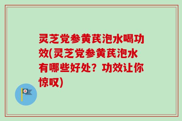 灵芝党参黄芪泡水喝功效(灵芝党参黄芪泡水有哪些好处？功效让你惊叹)