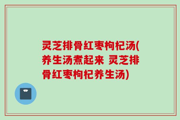 灵芝排骨红枣枸杞汤(养生汤煮起来 灵芝排骨红枣枸杞养生汤)