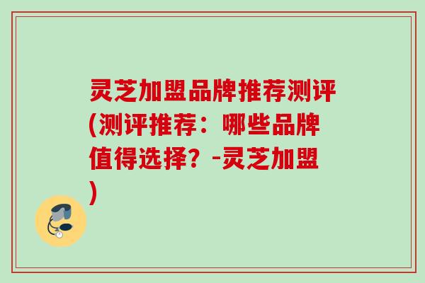灵芝加盟品牌推荐测评(测评推荐：哪些品牌值得选择？-灵芝加盟)