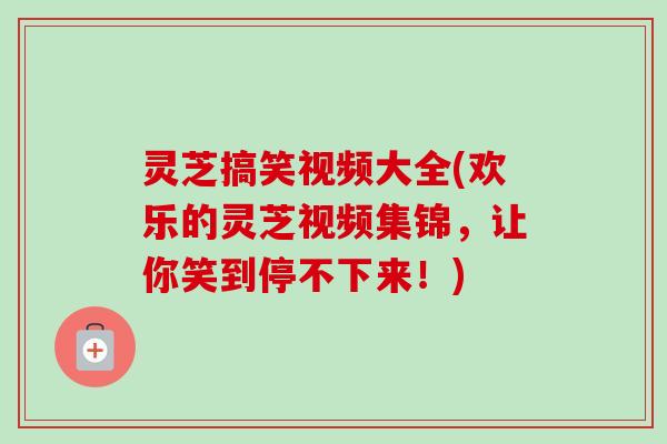 灵芝搞笑视频大全(欢乐的灵芝视频集锦，让你笑到停不下来！)