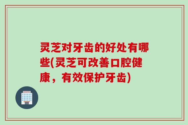 灵芝对牙齿的好处有哪些(灵芝可改善口腔健康，有效保护牙齿)