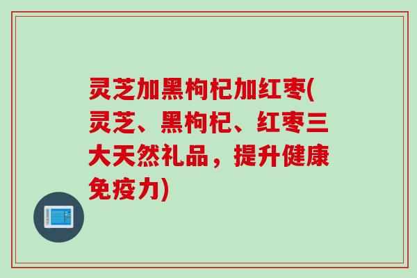 灵芝加黑枸杞加红枣(灵芝、黑枸杞、红枣三大天然礼品，提升健康免疫力)