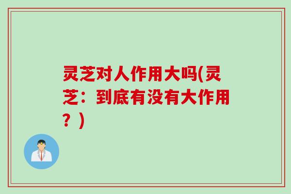 灵芝对人作用大吗(灵芝：到底有没有大作用？)