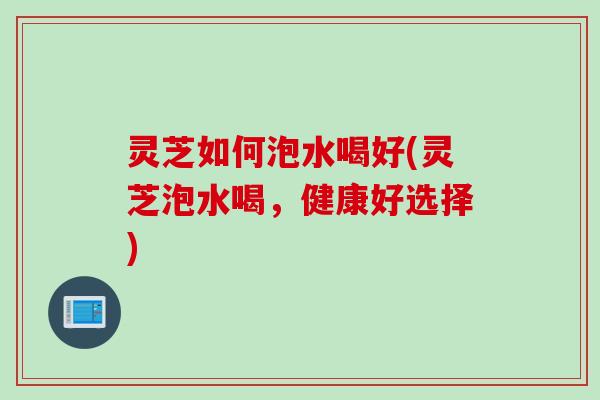 灵芝如何泡水喝好(灵芝泡水喝，健康好选择)