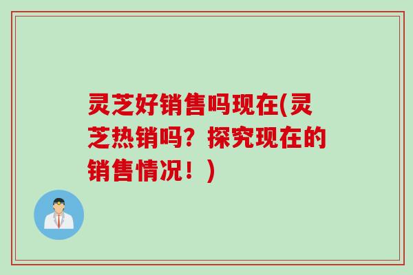 灵芝好销售吗现在(灵芝热销吗？探究现在的销售情况！)