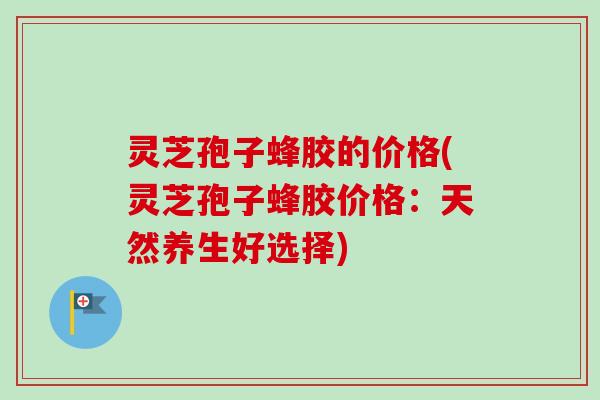 灵芝孢子蜂胶的价格(灵芝孢子蜂胶价格:天然养生好选择) 灵芝孢子蜂胶的价格(灵芝孢子蜂胶价格:天然养生好选择)