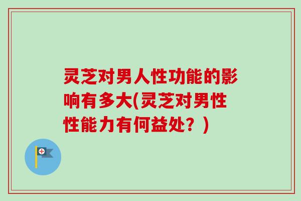 灵芝对男人性功能的影响有多大(灵芝对男性性能力有何益处？)