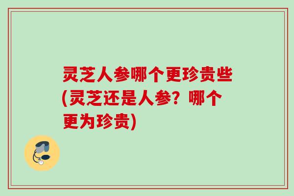 灵芝人参哪个更珍贵些(灵芝还是人参？哪个更为珍贵)