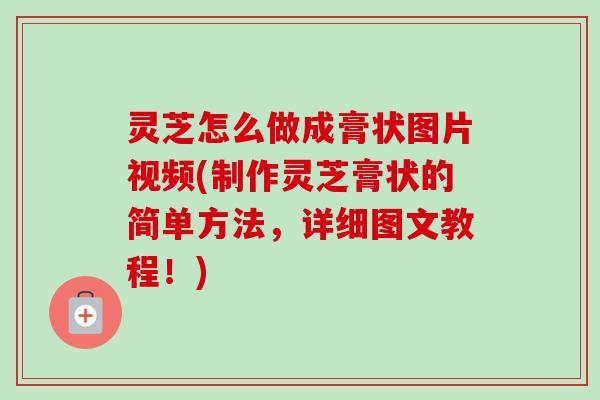 灵芝怎么做成膏状图片视频(制作灵芝膏状的简单方法，详细图文教程！)