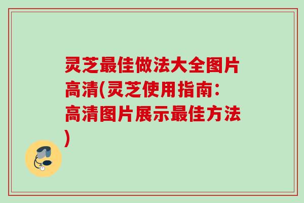 灵芝最佳做法大全图片高清(灵芝使用指南：高清图片展示最佳方法)