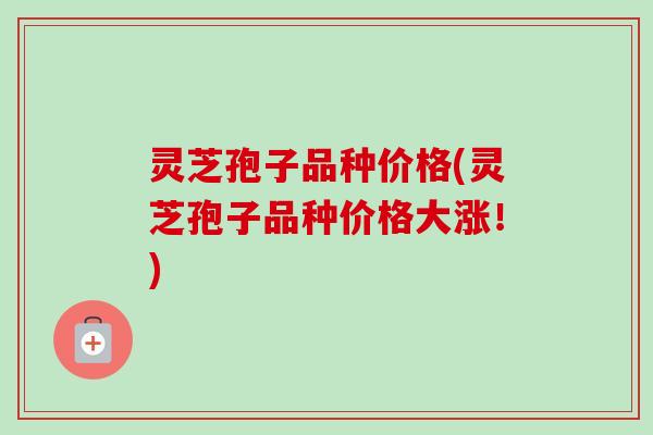 灵芝孢子品种价格(灵芝孢子品种价格大涨！)