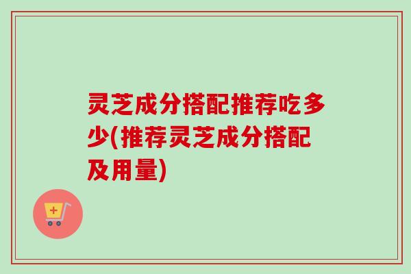 灵芝成分搭配推荐吃多少(推荐灵芝成分搭配及用量)