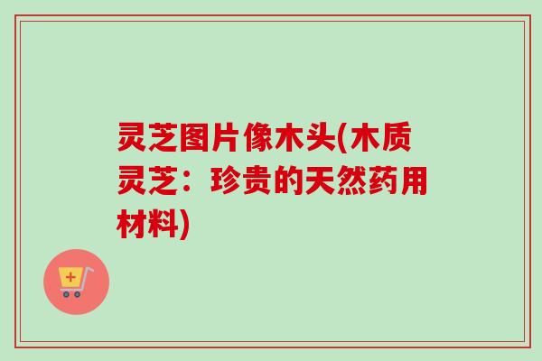 灵芝图片像木头(木质灵芝：珍贵的天然药用材料)