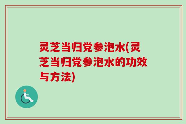 灵芝当归党参泡水(灵芝当归党参泡水的功效与方法)