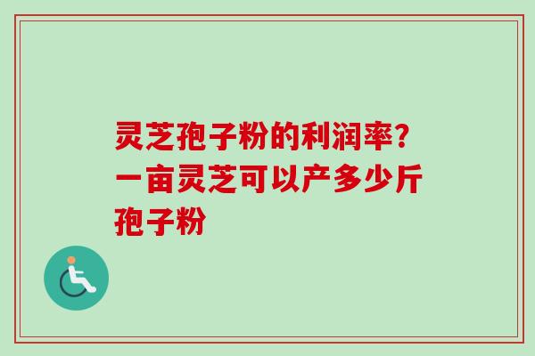 灵芝孢子粉的利润率？一亩灵芝可以产多少斤孢子粉