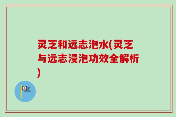 灵芝和远志泡水(灵芝与远志浸泡功效全解析)