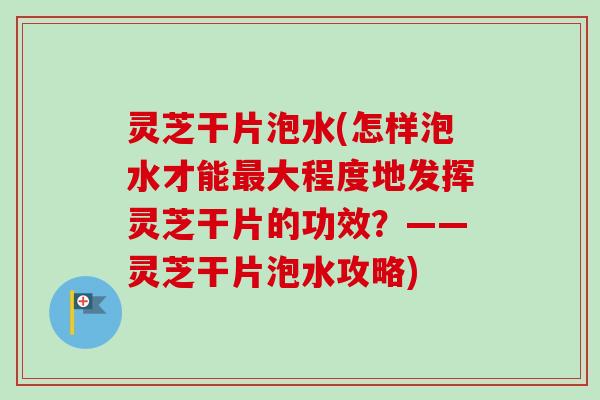 灵芝干片泡水(怎样泡水才能大程度地发挥灵芝干片的功效？——灵芝干片泡水攻略)