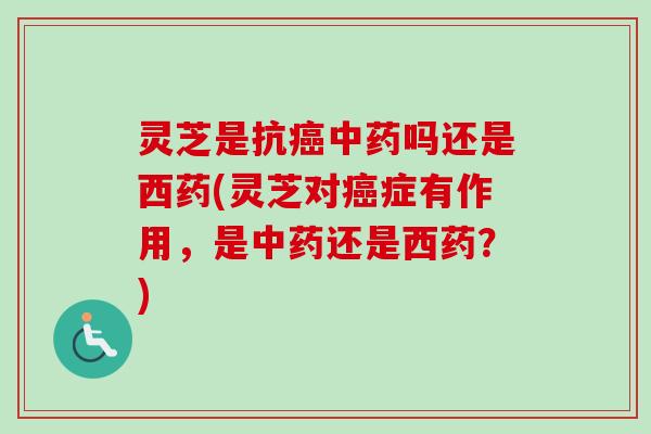 灵芝是抗癌中药吗还是西药(灵芝对癌症有作用，是中药还是西药？)