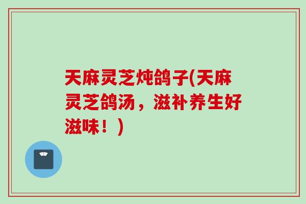 天麻灵芝炖鸽子(天麻灵芝鸽汤，滋补养生好滋味！)
