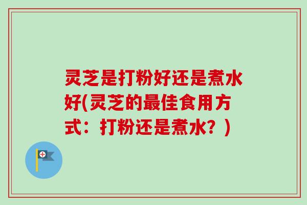 灵芝是打粉好还是煮水好(灵芝的最佳食用方式：打粉还是煮水？)