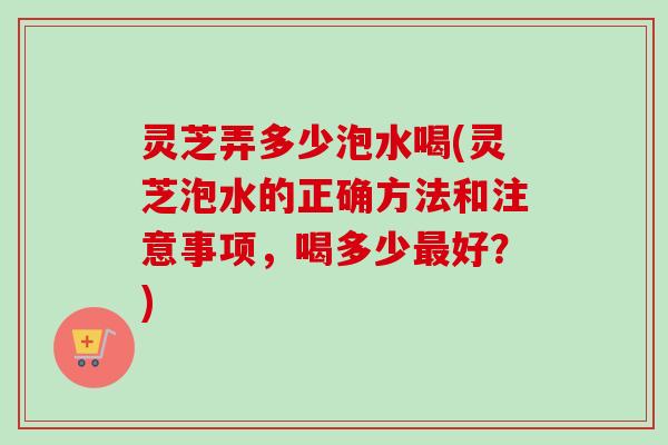 灵芝弄多少泡水喝(灵芝泡水的正确方法和注意事项,喝多少好?) 灵芝弄多少泡水喝(灵芝泡水的正确方法和注意事项,喝多少好?)