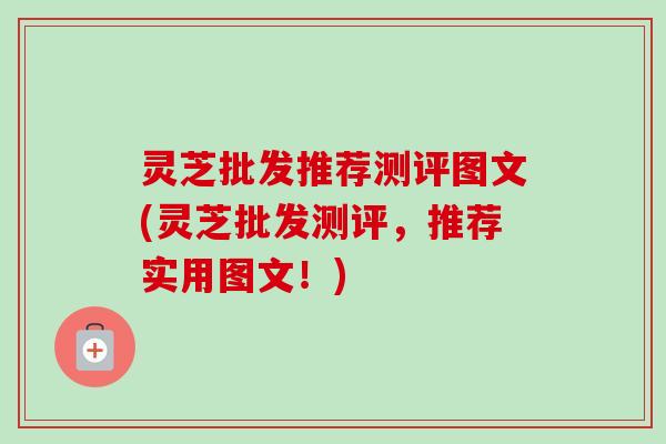 灵芝批发推荐测评图文(灵芝批发测评，推荐实用图文！)