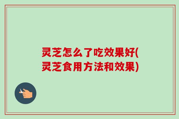 灵芝怎么了吃效果好(灵芝食用方法和效果)